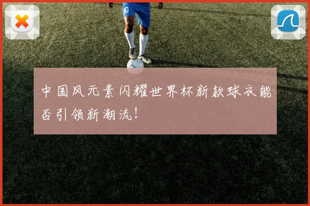 中国风元素闪耀世界杯新款球衣能否引领新潮流!