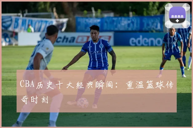 CBA历史十大经典瞬间:重温篮球传奇时刻