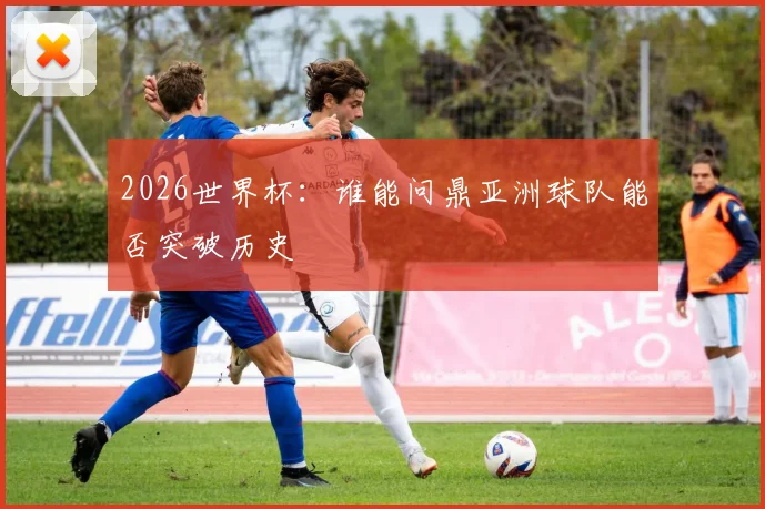 2026世界杯：谁能问鼎亚洲球队能否突破历史