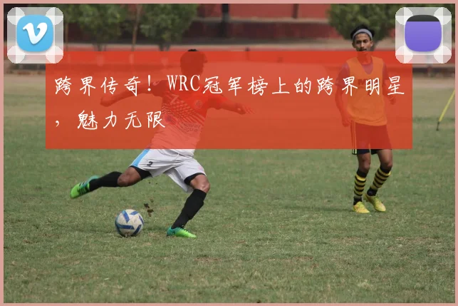 跨界传奇！WRC冠军榜上的跨界明星，魅力无限
