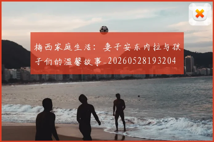 梅西家庭生活:妻子安东内拉与孩子们的温馨故事_20260528193204