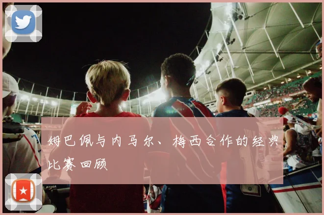 姆巴佩与内马尔、梅西合作的经典比赛回顾