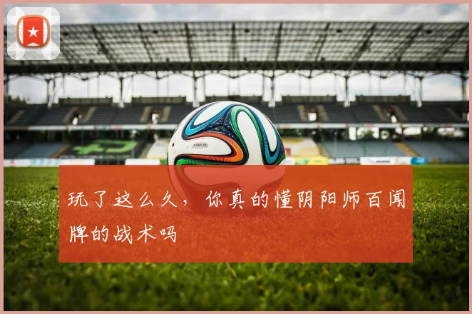 玩了这么久，你真的懂阴阳师百闻牌的战术吗