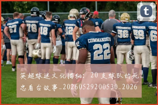 英超球迷文化揭秘：20 支球队的死忠看台故事_20260529200530_20260610170048