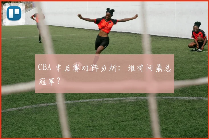 CBA 季后赛对阵分析:谁将问鼎总冠军?
