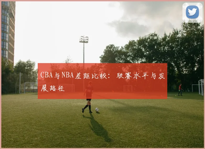CBA与NBA差距比较:联赛水平与发展路径