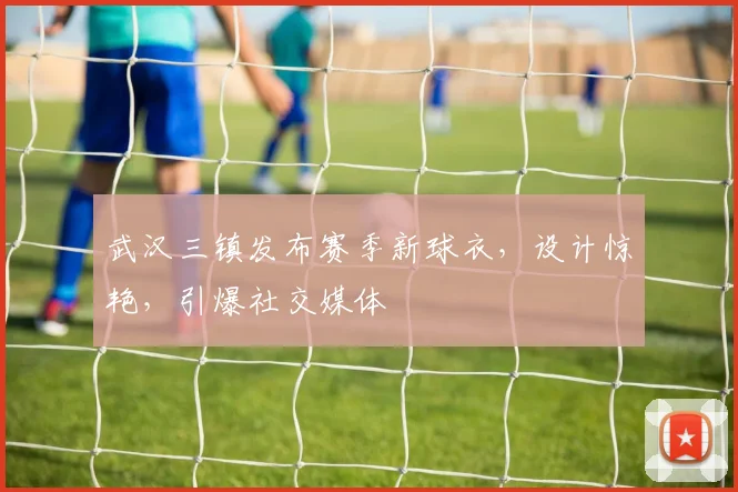 武汉三镇发布赛季新球衣，设计惊艳，引爆社交媒体