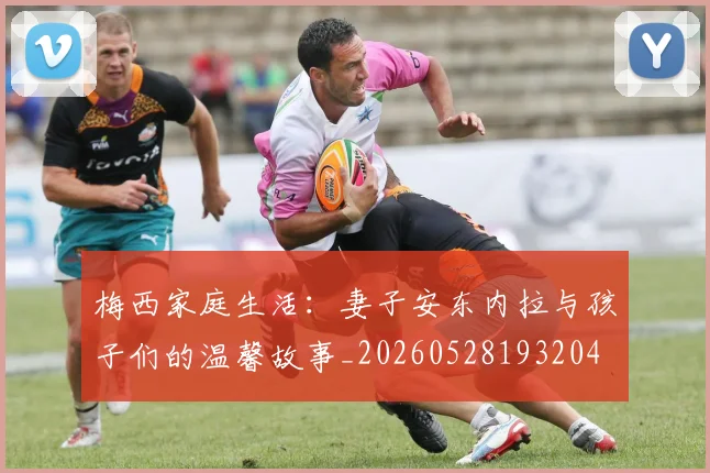 梅西家庭生活:妻子安东内拉与孩子们的温馨故事_20260528193204