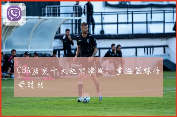 CBA历史十大经典瞬间:重温篮球传奇时刻