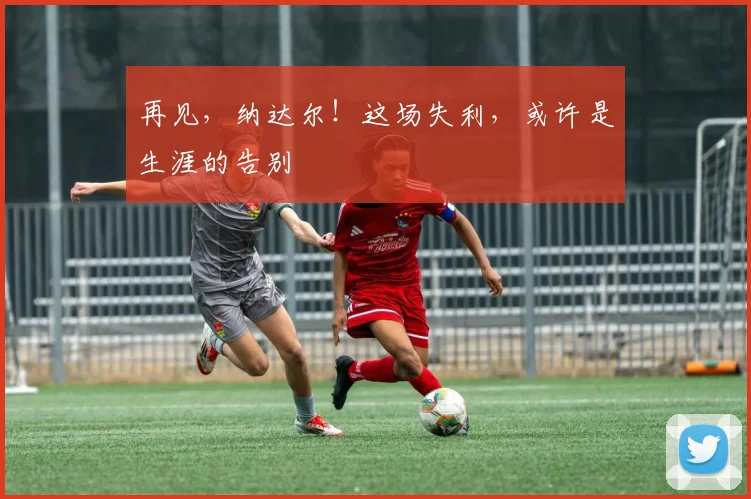 再见，纳达尔！这场失利，或许是生涯的告别