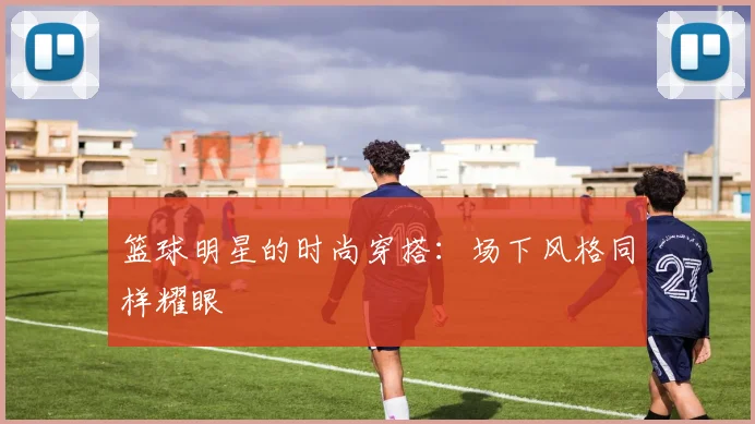 篮球明星的时尚穿搭：场下风格同样耀眼