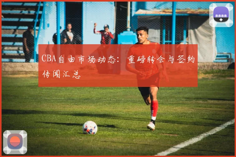 CBA自由市场动态：重磅转会与签约传闻汇总