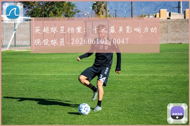 英超球星档案：十大最具影响力的现役球员_20260610170047