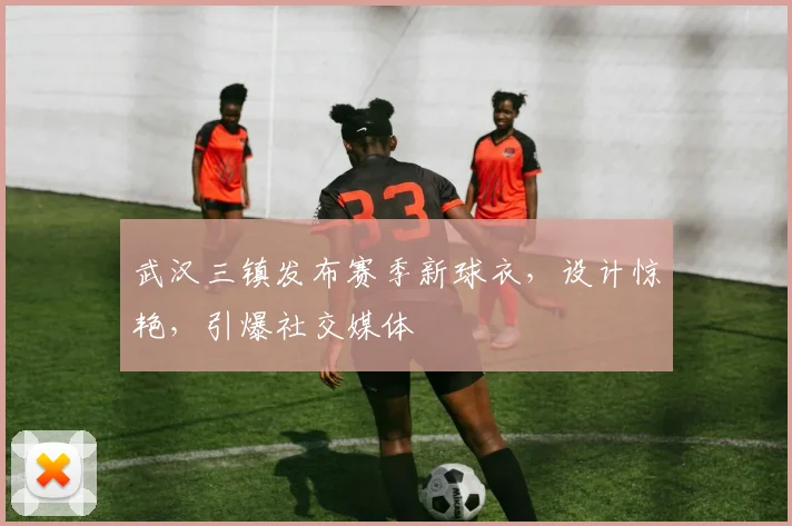 武汉三镇发布赛季新球衣，设计惊艳，引爆社交媒体