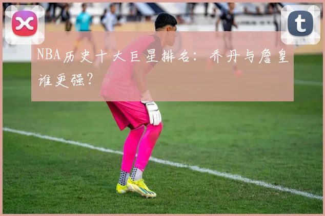 NBA历史十大巨星排名：乔丹与詹皇谁更强？